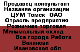 Продавец-консультант › Название организации ­ ЦУМ Томск, ОАО › Отрасль предприятия ­ Розничная торговля › Минимальный оклад ­ 20 000 - Все города Работа » Вакансии   . Ивановская обл.